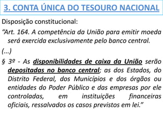 3. CONTA ÚNICA DO TESOURO NACIONAL
Disposição constitucional:
“Art. 164. A competência da União para emitir moeda
   será exercida exclusivamente pelo banco central.
(...)
§ 3º - As disponibilidades de caixa da União serão
   depositadas no banco central; as dos Estados, do
   Distrito Federal, dos Municípios e dos órgãos ou
   entidades do Poder Público e das empresas por ele
   controladas,       em      instituições    financeiras
   oficiais, ressalvados os casos previstos em lei.”
 