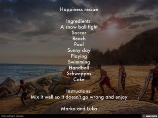 Happiness recipe  Ingredients: A snow ball fight Soccer Beach Pool Sunny day Playing Swimming Handball Schweppes Coke  Instructions: Mix it well so it doesn't go wrong and enjoy  Marko and Luka 