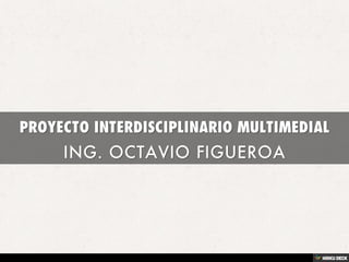 PROYECTO INTERDISCIPLINARIO MULTIMEDIAL  ING. OCTAVIO FIGUEROA 