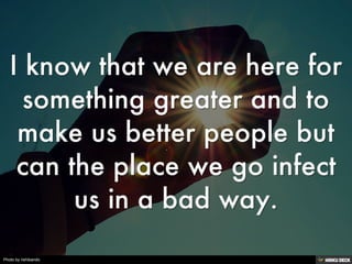 I know that we are here for something greater and to make us better people but can the place we go infect us in a bad way. 