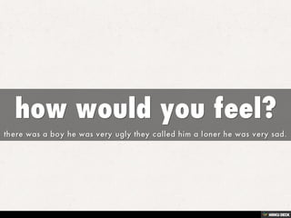how would you feel?  there was a boy he was very ugly they called him a loner he was very sad. 
