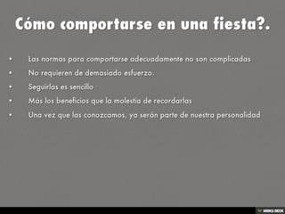 Cómo comportarse en una fiesta?.   • Las normas para comportarse adecuadamente no son complicadas  • No requieren de demasiado esfuerzo.  • Seguirlas es sencillo  • Más los beneficios que la molestia de recordarlas  • Una vez que las conozcamos, ya serán parte de nuestra personalidad 