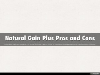 Natural Gain Plus Pros and Cons  When deciding on a man nutritional supplement that is natural, it is almost always wise to create a set of benefits and drawbacks to each merchandise that is associated with to help earn a choice that is well-planned. 