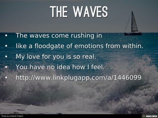 THE WAVES   • The waves come rushing in  • like a floodgate of emotions from within.  • My love for you is so real.  • You have no idea how I feel.  • http://www.linkplugapp.com/a/1446099 