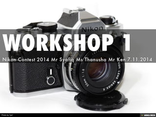 WORKSHOP 1  Nikon Contest 2014 Mr Syafiq Ms Thanusha Mr Ken 7.11.2014 