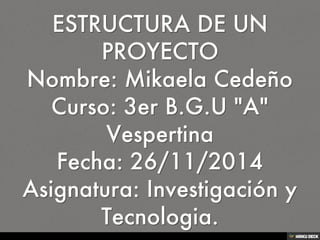 ESTRUCTURA DE UN PROYECTO Nombre: Mikaela Cedeño Curso: 3er B.G.U &quot;A&quot; Vespertina Fecha: 26/11/2014 Asignatura: Investigación y Tecnologia. 
