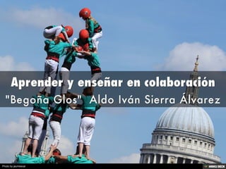 Aprender y enseñar en colaboración  &quot;Begoña Glos&quot;  Aldo Iván Sierra Álvarez 