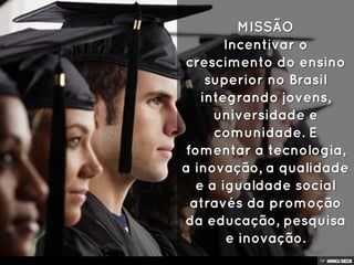 MISSÃO Incentivar o crescimento do ensino superior no Brasil integrando jovens, universidade e comunidade. E fomentar a tecnologia, a inovação, a qualidade e a igualdade social através da promoção da educação, pesquisa e inovação. 