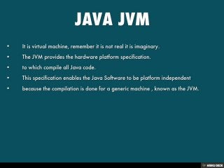 JAVA JVM   • It is virtual machine, remember it is not real it is imaginary.  • The JVM provides the hardware platform specification.  •   • to which compile all Java code.  • This specification enables the Java Software to be platform independent  • because the compilation is done for a generic machine , known as the JVM.  