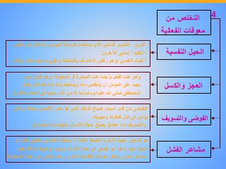 ‫التخلص‬‫من‬
‫معوقات‬‫الفعالية‬
‫الحيل‬‫النفسي‬‫ة‬
‫العجز‬‫والكسل‬
‫الفوضى‬‫والتسوي‬‫ف‬
‫مشاعر‬‫الفشل‬
‫ا‬‫لتبرير‬:‫التبرير‬‫السلبي‬‫الذي‬‫يستخدم‬‫كوسيلة‬‫للهروب‬‫والدفاع‬‫عن‬‫الن‬‫فس‬
‫ا‬‫لتقليد‬‫ا‬‫لسلبي‬‫لآلخرين‬.
‫ا‬‫لكبت‬‫النفسي‬:‫وهو‬‫رفض‬‫االعتراف‬‫بالمشكلة‬‫والهروب‬‫منها‬‫كحل‬‫مؤقت‬.
‫وهو‬‫عدم‬‫الفعل‬‫وأيضا‬‫عدم‬‫المبادرة‬‫أو‬‫المحاولة‬.‫وهو‬‫لق‬ُ‫خ‬‫ذميم‬
‫يجب‬‫على‬‫المؤمن‬‫أن‬‫يتخلص‬‫منه‬‫ويستعيذ‬‫باهلل‬‫منه‬‫كما‬‫كان‬‫يفع‬‫ل‬
‫المصطفى‬‫صلى‬‫هللا‬‫عليه‬‫وسلم‬‫لما‬‫له‬‫من‬‫آثار‬‫سلبية‬‫في‬‫الدنيا‬‫و‬‫اآلخرة‬.
‫الفوضى‬‫من‬‫أكبر‬‫أسباب‬‫ضياع‬‫الوقت‬‫الذي‬‫هو‬‫عمر‬‫اإلنسان‬‫وحياته‬‫و‬‫الذي‬
‫يؤدي‬‫إلى‬‫شل‬‫فعاليته‬‫وحيويته‬.
‫والتسويف‬‫داء‬‫عضال‬‫غ‬ُ‫ب‬‫يص‬‫حياة‬‫اإلنسان‬‫بالهامشية‬‫والضياع‬.
‫هو‬‫الشعور‬‫بخيبة‬‫األمل‬‫واإلحباط‬‫عندما‬‫ال‬‫يحالفنا‬‫الحظ‬‫في‬‫تحقيق‬‫هدف‬‫أو‬
‫إنجاز‬‫مهم‬.‫وهو‬‫أمر‬‫طبيعي‬‫في‬‫حياة‬‫اإلنسان‬‫ويجب‬‫مواجهته‬‫وذلك‬‫بطرد‬
‫مشاعر‬‫الحزن‬‫وتذكر‬‫نعم‬‫هللا‬‫العظيمة‬‫األخرى‬‫وعدم‬‫اليأس‬‫من‬‫إعادة‬‫المحاولة‬.
4
 