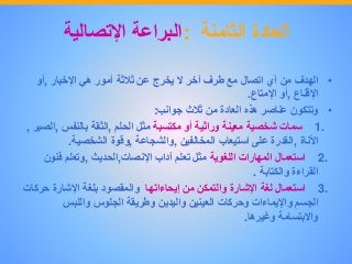 ‫العادة‬‫الثامنة‬:‫البراعة‬‫اإلتصالية‬
•‫الهدف‬‫من‬‫أي‬‫اتصال‬‫مع‬‫طرف‬‫آخر‬‫ال‬‫يخرج‬‫عن‬‫ثالثة‬‫أمور‬‫هي‬‫اإلخبار‬,‫أو‬
‫اإلقناع‬,‫أو‬‫اإلمتاع‬.
•‫وتتكون‬‫عناصر‬‫هذه‬‫العادة‬‫من‬‫ثالث‬‫جوانب‬:
1.‫سمات‬‫شخصية‬‫معينة‬‫وراثية‬‫أو‬‫مكتسبة‬‫مثل‬‫الحلم‬,‫الثقة‬‫بالنفس‬,‫الصبر‬,
‫األناة‬,‫القدرة‬‫على‬‫استيعاب‬‫المخالفين‬,‫والشجاعة‬,‫وقوة‬‫الشخصية‬.
2.‫استعمال‬‫المهارات‬‫اللغوية‬‫مثل‬‫تعلم‬‫آداب‬‫اإلنصات‬,‫الحديث‬,‫وتعلم‬‫فنون‬
‫القراءة‬‫والكتابة‬.
3.‫استعمال‬‫لغة‬‫اإلشارة‬‫والتمكن‬‫من‬‫إيحاءاتها‬‫والمقصود‬‫بلغة‬‫اإلشارة‬‫حر‬‫كات‬
‫الجسم‬‫واإليماءات‬‫وحركات‬‫العينين‬‫واليدين‬‫وطريقة‬‫الجلوس‬‫واللبس‬
‫واالبتسامة‬‫وغيرها‬.
 