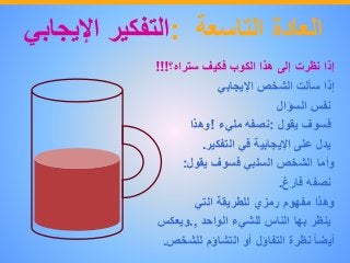‫العادة‬‫التاسعة‬:‫التفكير‬‫اإليجاب‬‫ي‬
‫إذا‬‫نظرت‬‫إلى‬‫هذا‬‫الكوب‬‫فكيف‬‫ستراه؟‬!!!
‫إذا‬‫سألت‬‫الشخص‬‫اإليجابي‬
‫نفس‬‫السؤال‬
‫فسوف‬‫يقول‬:‫نصفه‬‫مليء‬!‫وهذا‬
‫يدل‬‫على‬‫اإليجابية‬‫في‬‫التفكير‬.
‫وأما‬‫الشخص‬‫السلبي‬‫فسوف‬‫يقول‬:
‫نصفه‬‫فارغ‬.
‫وهذا‬‫مفهوم‬‫رمزي‬‫للطريقة‬‫التي‬
‫ينظر‬‫بها‬‫الناس‬‫للشيء‬‫الواحد‬.,‫ويعكس‬
ً‫أيضا‬‫نظرة‬‫التفاؤل‬‫أو‬‫التشاؤم‬‫للشخص‬.
 
