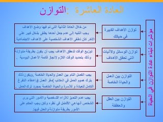 ‫العادة‬‫العاشرة‬:‫التوازن‬
‫مؤشرات‬‫لبناء‬‫عادة‬‫التوازن‬‫في‬‫الح‬‫ياة‬
‫توازن‬‫األهداف‬‫الكبير‬‫ة‬
‫في‬‫حياتك‬
‫توازن‬‫الوسائل‬‫واآلليا‬‫ت‬
‫التي‬‫تحقق‬‫األهداف‬
‫التوازن‬‫بين‬‫العمل‬
‫والحياة‬‫الخاصة‬
‫التوازن‬‫بين‬‫العقل‬
‫والعاطفة‬
‫من‬‫خالل‬‫العادة‬‫الثانية‬‫التي‬‫تم‬‫فيها‬‫وضع‬‫األهداف‬
‫يجب‬‫التنبه‬‫إلى‬‫عدم‬‫جعل‬‫أحدها‬‫يطغى‬‫بشكل‬‫كبير‬‫على‬
‫اآلخر‬‫كأن‬‫تطغى‬‫األهداف‬‫الشخصية‬‫على‬‫األهداف‬‫االجتماعي‬‫ة‬.
‫توزيع‬‫الوقت‬‫لتحقق‬‫األهداف‬‫يجب‬‫أن‬‫يكون‬‫بطريقة‬‫مت‬‫وازنة‬
‫وذلك‬‫بتحديد‬‫الوقت‬‫الالزم‬‫إلنجاز‬‫قائمة‬‫األعمال‬‫اليومية‬.
‫يجب‬‫الفصل‬‫التام‬‫بين‬‫العمل‬‫والحياة‬‫الخاصة‬,‫ويكون‬‫ذلك‬
‫بترك‬‫هموم‬‫العمل‬‫في‬‫المكتب‬(‫مقر‬‫العمل‬)‫وإعطاء‬‫التفرغ‬
‫الكامل‬‫للعبادة‬‫و‬‫لألسرة‬‫والحياة‬‫الخاصة‬‫بمجرد‬‫ترك‬‫الع‬‫مل‬.
‫يجب‬‫عدم‬‫التحيز‬‫لآلراء‬‫الشخصية‬‫واألمور‬‫التي‬‫يرى‬
‫الشخص‬‫أنها‬‫هي‬‫األفضل‬‫في‬‫نظره‬‫ولكن‬‫يجب‬‫الحكم‬‫على‬
‫األمور‬‫بطريقة‬‫متوازنة‬‫والعدل‬‫فيها‬.
 