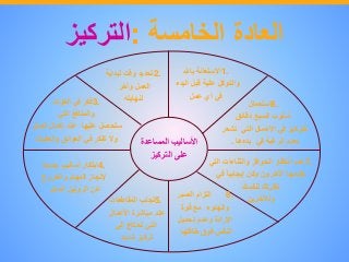 ‫العادة‬‫الخامسة‬:‫التركيز‬
‫األساليب‬‫المساعدة‬
‫على‬‫التركيز‬
1.‫االستعانة‬‫باهلل‬
‫والتوكل‬‫علية‬‫قبل‬‫البدء‬
‫في‬‫أي‬‫عمل‬
2.‫تحديد‬‫وقت‬‫لبداية‬
‫العمل‬‫وآخر‬
‫لنهايته‬3.‫فكر‬‫في‬‫الفوائد‬
‫والمنافع‬‫التي‬
‫ستحصل‬‫عليها‬‫عند‬‫إكمال‬‫العمل‬
‫وال‬‫تفكر‬‫في‬‫العوائق‬‫والعقبات‬
4.‫ابتكار‬‫أساليب‬‫جديدة‬
‫إلنجاز‬‫المهام‬‫والخروج‬
‫عن‬‫الروتين‬‫الممل‬
5.‫تجنب‬‫المقاطعات‬
‫عند‬‫مباشرة‬‫األعمال‬
‫التي‬‫تحتاج‬‫إلى‬
‫تركيز‬‫شديد‬
6.‫التزام‬‫الصبر‬
‫والهدوء‬‫مع‬‫قوة‬
‫اإلرادة‬‫وعدم‬‫تحميل‬
‫النفس‬‫فوق‬‫طاقتها‬
7.‫عدم‬‫انتظار‬‫الحوافز‬‫والثناءات‬‫التي‬
‫يقدمها‬‫اآلخرون‬‫وكن‬ً‫إيجابيا‬‫في‬
‫نظرتك‬‫لنفسك‬
‫ولآلخرين‬
8.‫استعمال‬
‫أسلوب‬‫السبع‬‫دقائق‬
‫للتركيز‬‫في‬‫األعمال‬‫التي‬‫تشع‬‫ر‬
‫بعدم‬‫الرغبة‬‫في‬‫بدءها‬.
 