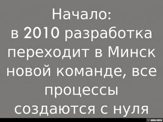 Начало: в 2010 разработка переходит в Минск новой команде, все процессы создаются с нуля