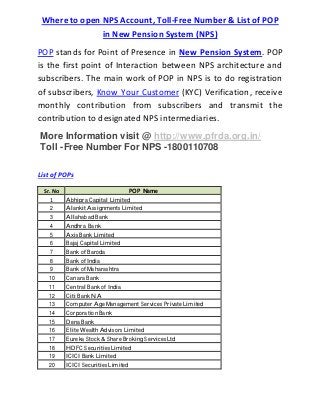 Where to open NPS Account, Toll-Free Number & List of POP
in New Pension System (NPS)
POP stands for Point of Presence in New Pension System. POP
is the first point of Interaction between NPS architecture and
subscribers. The main work of POP in NPS is to do registration
of subscribers, Know Your Customer (KYC) Verification, receive
monthly contribution from subscribers and transmit the
contribution to designated NPS intermediaries.
More Information visit @ http://www.pfrda.org.in/
Toll -Free Number For NPS -1800110708
List of POPs
Sr. No POP Name
1 Abhipra Capital Limited
2 Alankit Assignments Limited
3 Allahabad Bank
4 Andhra Bank
5 Axis Bank Limited
6 Bajaj Capital Limited
7 Bank of Baroda
8 Bank of India
9 Bank of Maharashtra
10 Canara Bank
11 Central Bank of India
12 Citi Bank NA
13 Computer Age Management Services Private Limited
14 Corporation Bank
15 Dena Bank
16 Elite Wealth Advisors Limited
17 Eureka Stock & Share Broking Services Ltd
18 HDFC Securities Limited
19 ICICI Bank Limited
20 ICICI Securities Limited
 