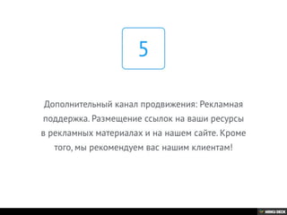 Дополнительный канал продвижения: Рекламная
поддержка. Размещение ссылок на ваши ресурсы
в рекламных материалах и на нашем сайте. Кроме
того, мы рекомендуем вас нашим клиентам!
5
 