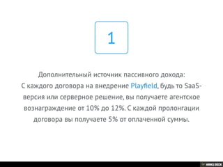 Дополнительный источник пассивного дохода:
С каждого договора на внедрение Playﬁeld, будь то SaaS-
версия или серверное решение, вы получаете агентское
вознаграждение от 10% до 12%. С каждой пролонгации
договора вы получаете 5% от оплаченной суммы.
1
 