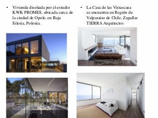 • Vivienda diseñada por el estudio 
KWK PROMES, ubicada cerca de 
la ciudad de Opole, en Baja 
Silesia, Polonia. 
• La Casa de las Vistascasa 
se encuentra en Región de 
Valparaíso de Chile, Zapallar 
TIERRA Arquitectos 
 