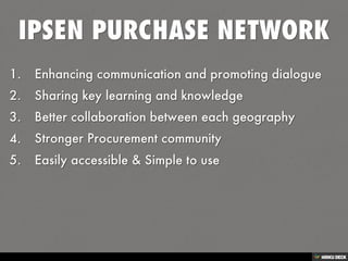 IPSEN PURCHASE NETWORK   1. Enhancing communication and promoting dialogue  2. Sharing key learning and knowledge  3. Better collaboration between each geography  4. Stronger Procurement community  5. Easily accessible &amp; Simple to use 