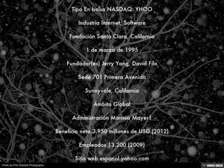 Tipo	En bolsa NASDAQ: YHOO
<br>Industria	Internet, Software
<br>Fundación	Santa Clara, California
<br>1 de marzo de 1995
<...