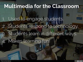 Multimedia for the Classroom   1. Used to engage students.  2. Students respond to technology.  3. Students learn in different ways.  4. Makes learning fun! 