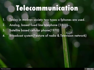 Telecommunication   1. Today in modren society two types o fphones are used.  2. Analog, based fixed line telephone (1800)  3. Satellite based cellular phone(1970)  4. Broadcast system(Feature of radio &amp; Television network) 