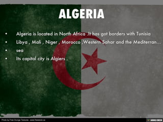 ALGERIA   • Algeria is located in North Africa .It has got borders with Tunisia  • Libya , Mali , Niger , Morocco ,Western Sahar and the Mediterranean  • sea  • Its capital city is Algiers . 