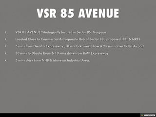 VSR 85 AVENUE   • VSR 85 AVENUE”Strategically located in Sector 85  Gurgaon  • Located Close to Commercial &amp; Corporate Hub of Sector 88 , proposed ISBT &amp; MRTS.  • 5 mins from Dwarka Expressway ,10 mts to Rajeev Chow &amp; 25 mins drive to IGI Airport.  • 30 mins to Dhaula Kuan &amp; 10 mins drive from KMP Expressway   • 5 mins drive form NH8 &amp; Manesar Industrial Area. 