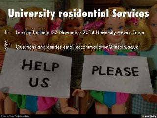 University residential Services   1. Looking for help. 27 November 2014 University Advice Team  2.    3. Questions and queries email accommodation@lincoln.ac.uk 