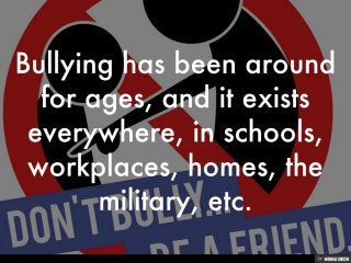 Bullying has been around for ages, and it exists everywhere, in schools, workplaces, homes, the military, etc. 