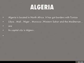 ALGERIA   • Algeria is located in North Africa .It has got borders with Tunisia   • Libya , Mali , Niger , Morocco ,Western Sahar and the Mediterranean   • sea   • Its capital city is Algiers .  •  