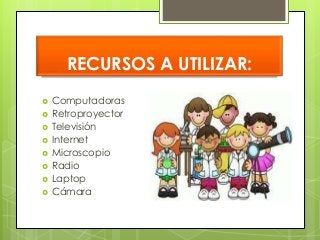 RECURSOS A UTILIZAR: 
 Computadoras 
 Retroproyector 
 Televisión 
 Internet 
 Microscopio 
 Radio 
 Laptop 
 Cámara 
 