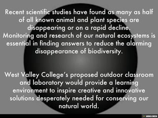 Recent scientific studies have found as many as half of all known animal and plant species are disappearing or on a rapid decline. Monitoring and research of our natural ecosystems is essential in finding answers to reduce the alarming disappearance of biodiversity.   West Valley College’s proposed outdoor classroom and laboratory would provide a learning environment to inspire creative and innovative solutions desperately needed for conserving our natural world. 