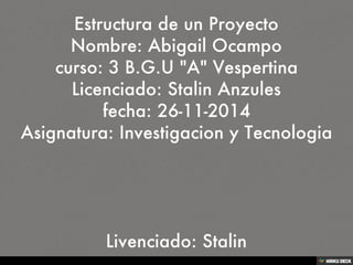 Estructura de un Proyecto Nombre: Abigail Ocampo curso: 3 B.G.U &quot;A&quot; Vespertina Licenciado: Stalin Anzules fecha: 26-11-2014 Asignatura: Investigacion y Tecnologia     Livenciado: Stalin 