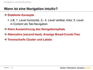 Navigation und Suchfunktion.


Wann ist eine Navigation intuitiv?
 Etablierte Konzepte
       z.B. 1. Level horizontal, 2.- 4. Level vertikal, links, 5. Level
        in Content als Tab-Navigation
 Klare Auszeichnung des Navigationspfads
 Alternative (second best): Anzeige Bread-Crumb-Tree
 Trennscharfe Cluster und Labels




10.05.2011   23                                    Denken. Präsentieren. Umsetzen. Namics.
 