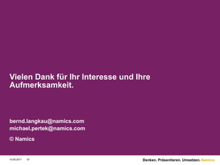 Vielen Dank für Ihr Interesse und Ihre
Aufmerksamkeit.



bernd.langkau@namics.com
michael.pertek@namics.com
© Namics


10.05.2011   47                    Denken. Präsentieren. Umsetzen. Namics.
 
