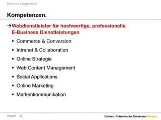 Namics vorgestellt.


Kompetenzen.
Webdienstleister für hochwertige, professionelle
 E-Business Dienstleistungen
      Commerce & Conversion
      Intranet & Collaboration
      Online Strategie
      Web Content Management
      Social Applications
      Online Marketing
      Markenkommunikation



10.05.2011   54                         Denken. Präsentieren. Umsetzen. Namics.
 