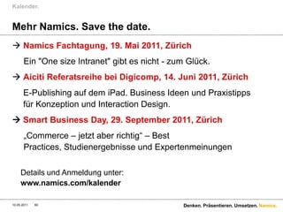 Kalender.


Mehr Namics. Save the date.
 Namics Fachtagung, 19. Mai 2011, Zürich
       Ein "One size Intranet" gibt es nicht - zum Glück.
 Aiciti Referatsreihe bei Digicomp, 14. Juni 2011, Zürich
      E-Publishing auf dem iPad. Business Ideen und Praxistipps
      für Konzeption und Interaction Design.
 Smart Business Day, 29. September 2011, Zürich
       „Commerce – jetzt aber richtig“ – Best
       Practices, Studienergebnisse und Expertenmeinungen

     Details und Anmeldung unter:
     www.namics.com/kalender

10.05.2011   60                                  Denken. Präsentieren. Umsetzen. Namics.
 
