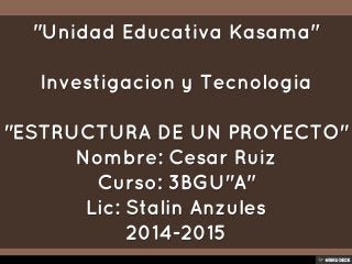 &quot;Unidad Educativa Kasama&quot;  Investigacion y Tecnologia  &quot;ESTRUCTURA DE UN PROYECTO&quot; Nombre: Cesar Ruiz Curso: 3BGU&quot;A&quot; Lic: Stalin Anzules 2014-2015 