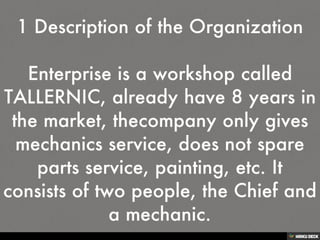 1 Description of the Organization  Enterprise is a workshop called TALLERNIC, already have 8 years in the market, thecompany only gives mechanics service, does not spare parts service, painting, etc. It consists of two people, the Chief and a mechanic. 