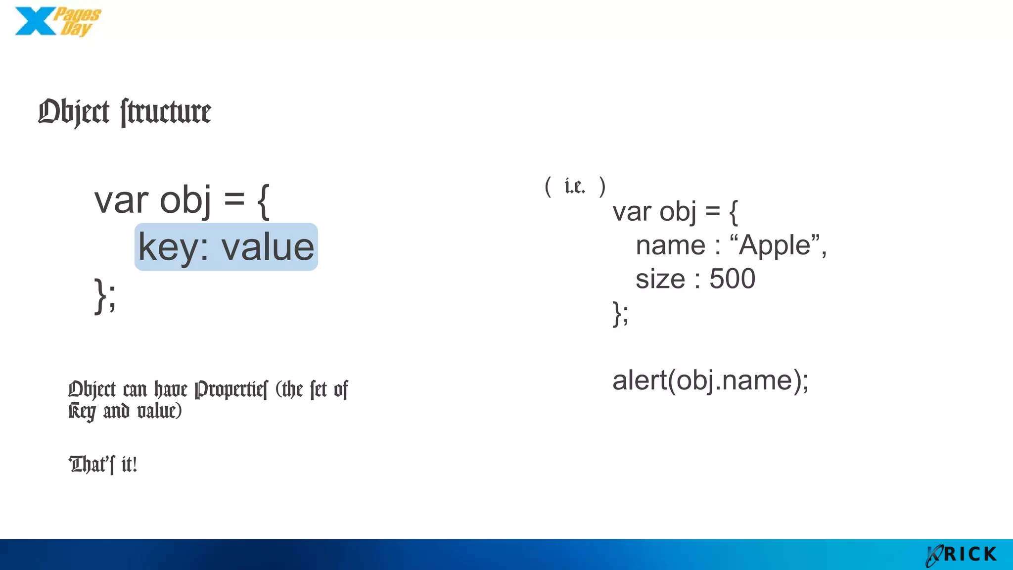 Object structure
var obj = {
key: value
};
Object can have Properties
(the set of Key and value)
That’s it!
var obj = {
name : “Apple”,
size : 500
};
alert(obj.name);
（i.e.）
 