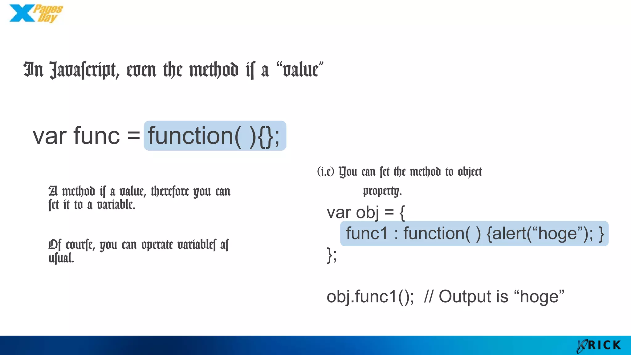 var obj = {
func1 : function( ) {alert(“hoge”); }
};
obj.func1(); // Output is “hoge”
In Javascript, even the method is a “value”
var func = function( ){};
A method is a value,
therefore you can set it to
a variable.
Of course, you can
operate variables as usual.
(i.e) You can set the method to object
property.
 
