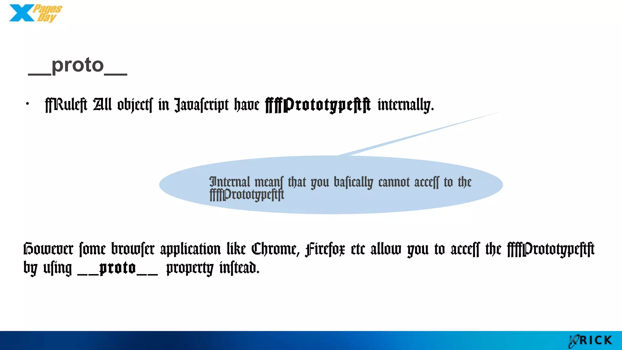 __proto__
・[Rule] All objects in Javascript have [[Prototype]] internally.
However some browser application like Chrome, Firefox etc allow
you to access the [[Prototype]] by using __proto__ property
instead.
Internal means that you basically
cannot access to the [[Prototype]]
 