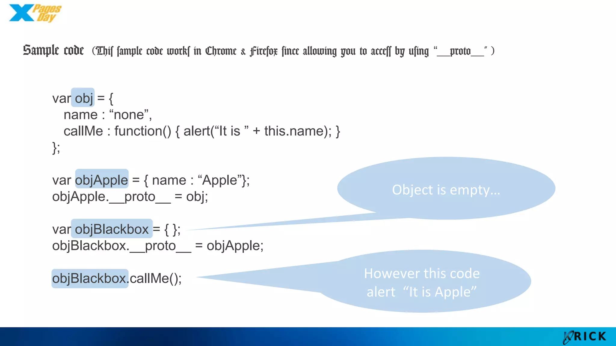 Sample code (This sample code works in Chrome & Firefox since allowing you to access by
using “__proto__” )
However this code
alert “It is Apple”
var obj = {
name : “none”,
callMe : function() { alert(“It is ” + this.name); }
};
var objApple = { name : “Apple”};
objApple.__proto__ = obj;
var objBlackbox = { };
objBlackbox.__proto__ = objApple;
objBlackbox.callMe();
Object is empty…
 