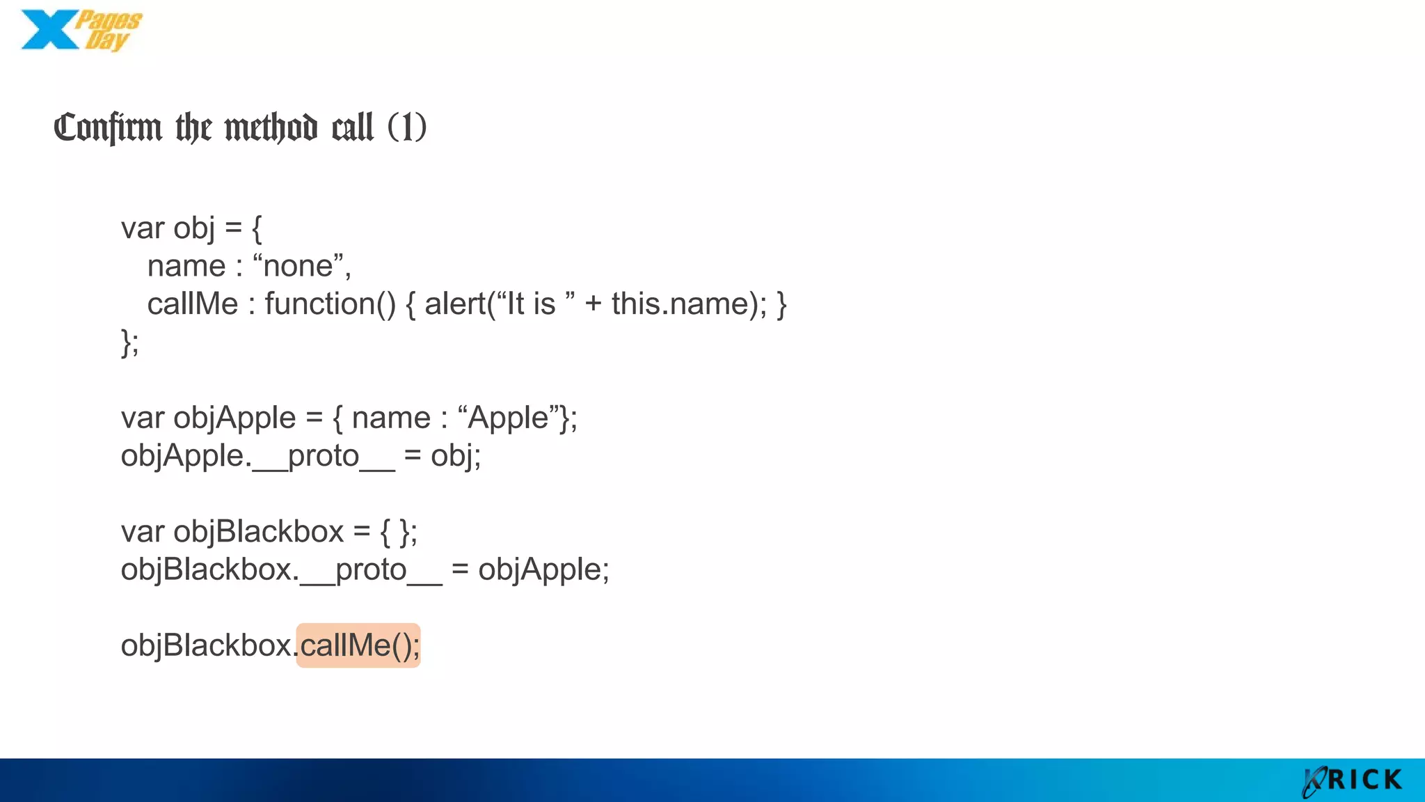 Confirm the method call (1)
var obj = {
name : “none”,
callMe : function() { alert(“It is ” + this.name); }
};
var objApple = { name : “Apple”};
objApple.__proto__ = obj;
var objBlackbox = { };
objBlackbox.__proto__ = objApple;
objBlackbox.callMe();
 