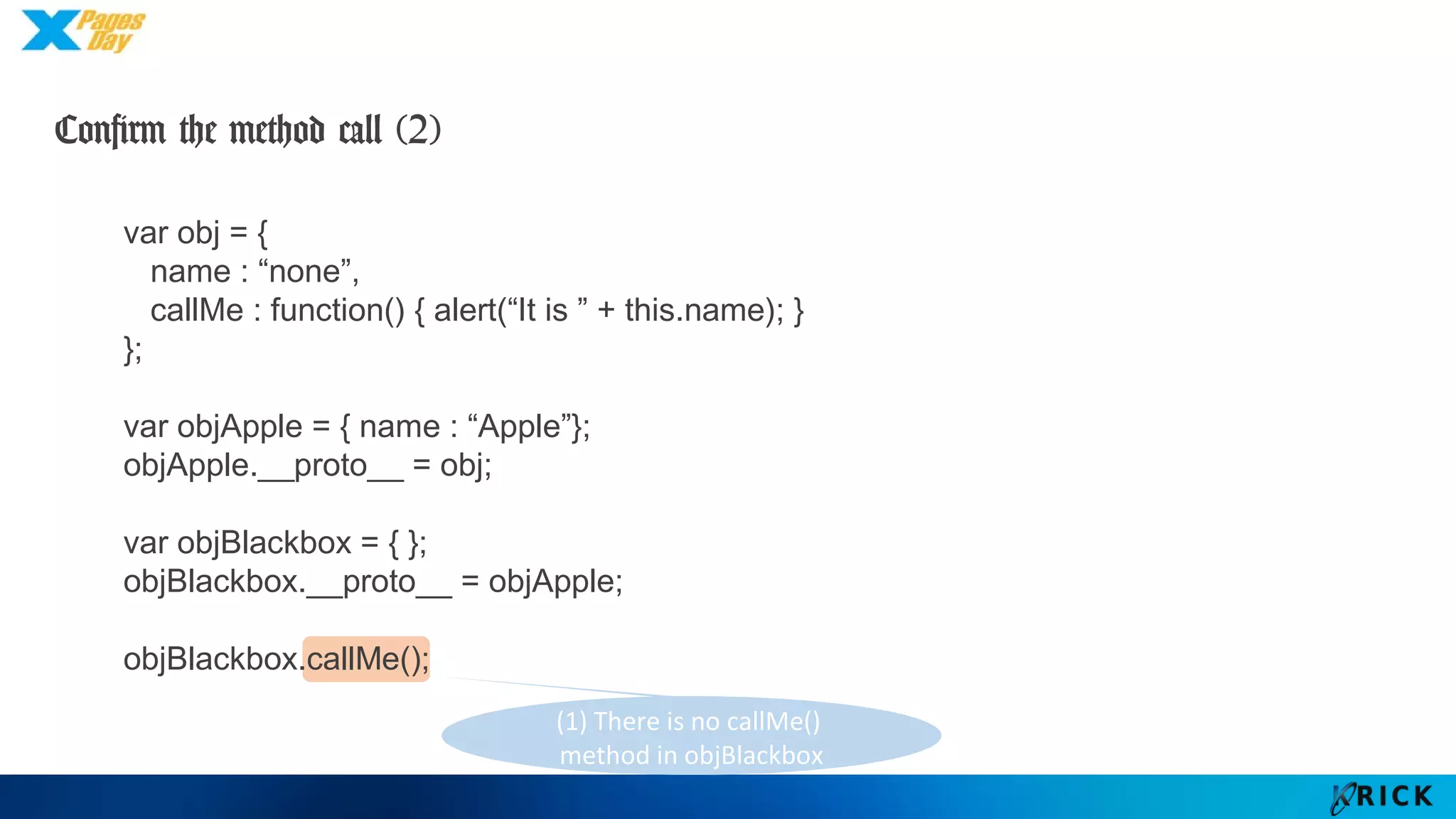 (1) There is no callMe()
method in objBlackbox
var obj = {
name : “none”,
callMe : function() { alert(“It is ” + this.name); }
};
var objApple = { name : “Apple”};
objApple.__proto__ = obj;
var objBlackbox = { };
objBlackbox.__proto__ = objApple;
objBlackbox.callMe();
Confirm the method call (2)
 