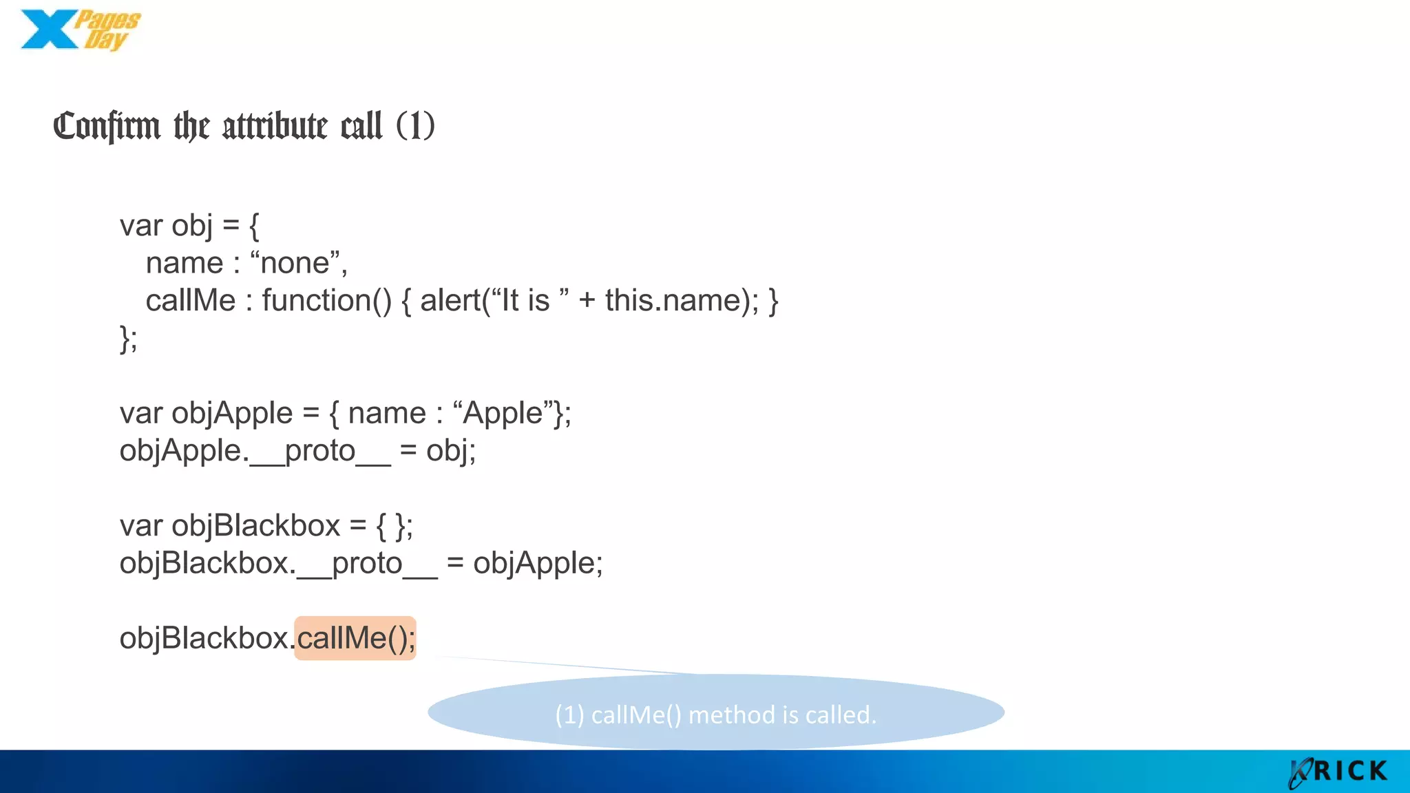 (1) callMe() method is called.
var obj = {
name : “none”,
callMe : function() { alert(“It is ” + this.name); }
};
var objApple = { name : “Apple”};
objApple.__proto__ = obj;
var objBlackbox = { };
objBlackbox.__proto__ = objApple;
objBlackbox.callMe();
Confirm the attribute call (1)
 