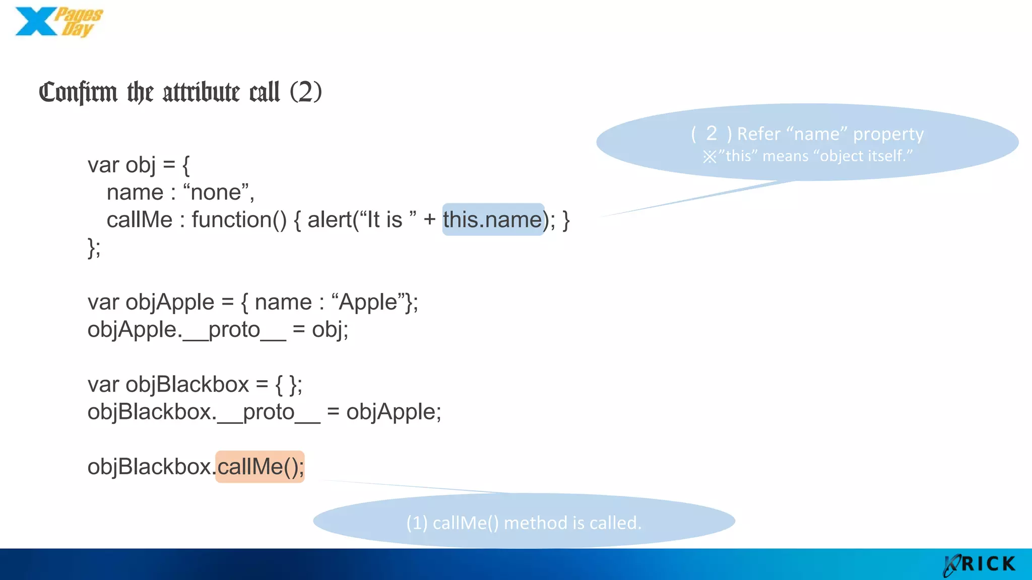 (２) Refer “name” property
※”this” means “object itself.”
var obj = {
name : “none”,
callMe : function() { alert(“It is ” + this.name); }
};
var objApple = { name : “Apple”};
objApple.__proto__ = obj;
var objBlackbox = { };
objBlackbox.__proto__ = objApple;
objBlackbox.callMe();
Confirm the attribute call (2)
(1) callMe() method is called.
 