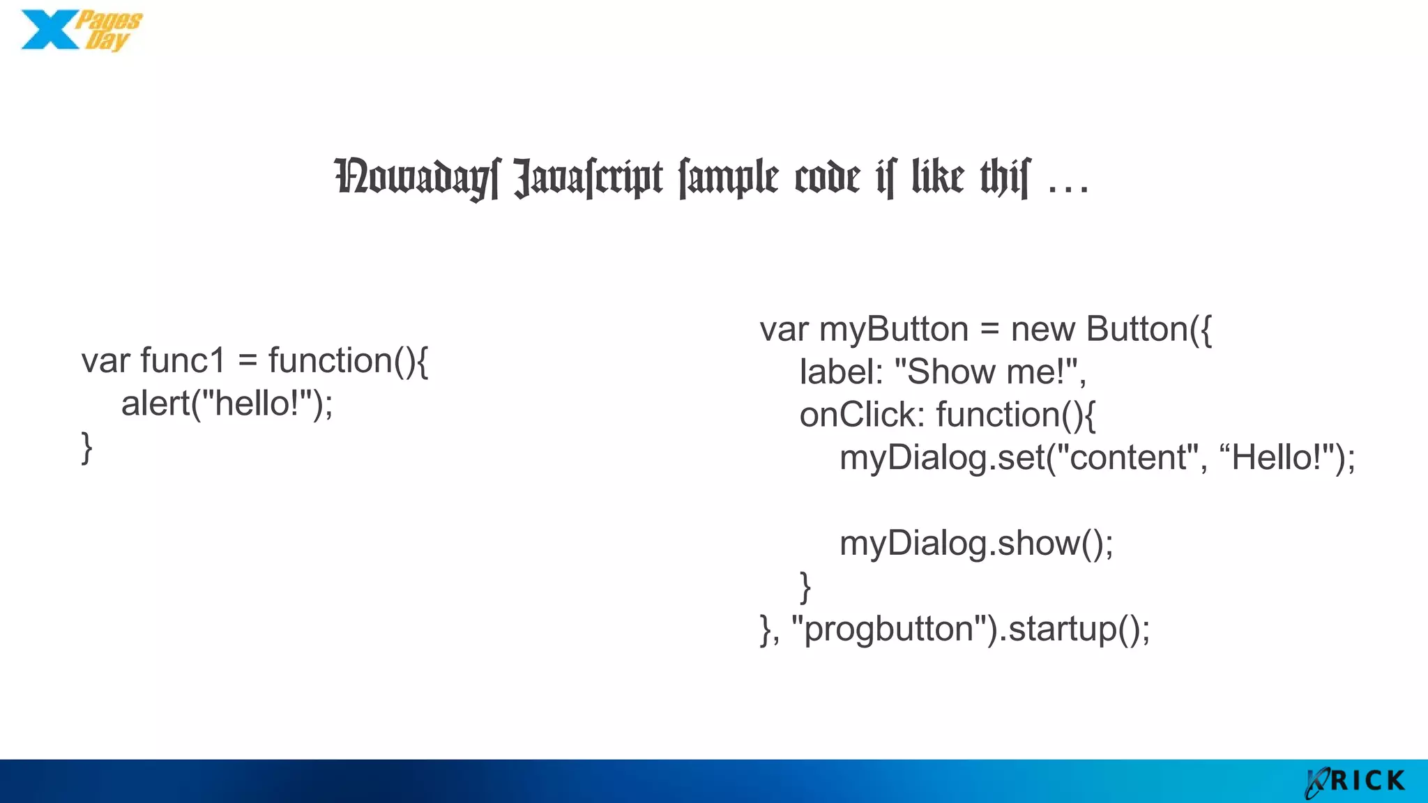 Nowadays Javascript sample code is like this …
var func1 = function(){
alert("hello!");
}
var myButton = new Button({
label: "Show me!",
onClick: function(){
myDialog.set("content", “Hello!");
myDialog.show();
}
}, "progbutton").startup();
 